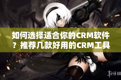 如何選擇適合你的CRM軟件？推薦幾款好用的CRM工具!