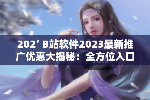 202‘ B站軟件2023最新推廣優(yōu)惠大揭秘：全方位入口讓你暢享無限精彩！