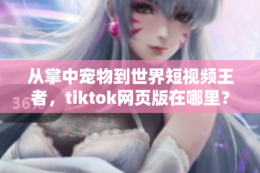 從掌中寵物到世界短視頻王者，tiktok網頁版在哪里？