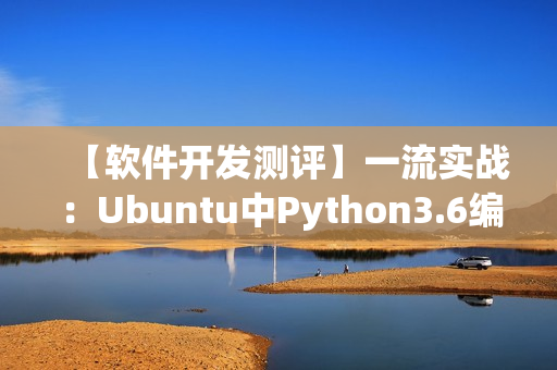 【軟件開發(fā)測(cè)評(píng)】一流實(shí)戰(zhàn)：Ubuntu中Python3.6編譯安裝詳解