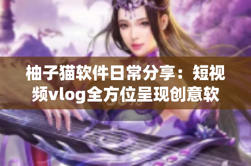 柚子貓軟件日常分享：短視頻vlog全方位呈現(xiàn)創(chuàng)意軟件玩法