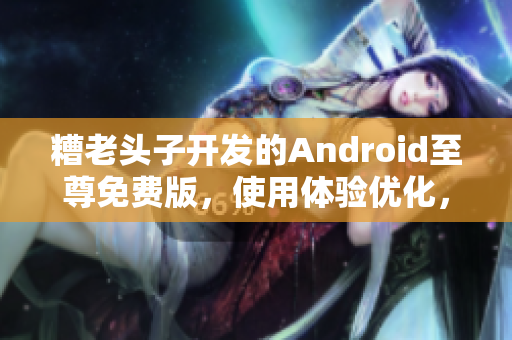 糟老頭子開發(fā)的Android至尊免費版，使用體驗優(yōu)化，功能升級全面