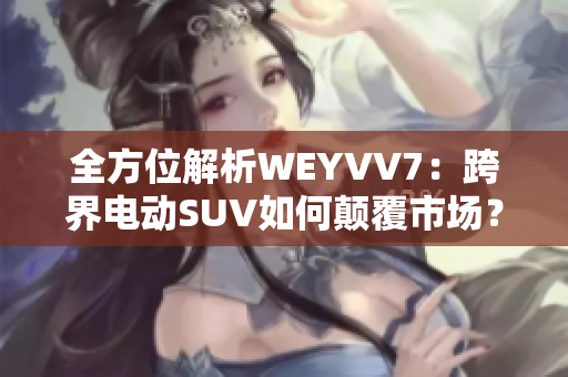 全方位解析WEYVV7：跨界電動SUV如何顛覆市場？