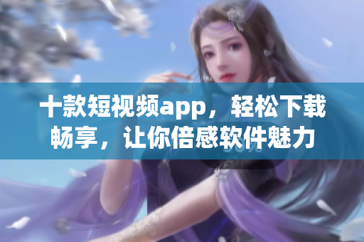 十款短視頻app，輕松下載暢享，讓你倍感軟件魅力