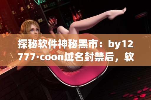 探秘軟件神秘黑市：by12777·coon域名封禁后，軟件交易從何而來？