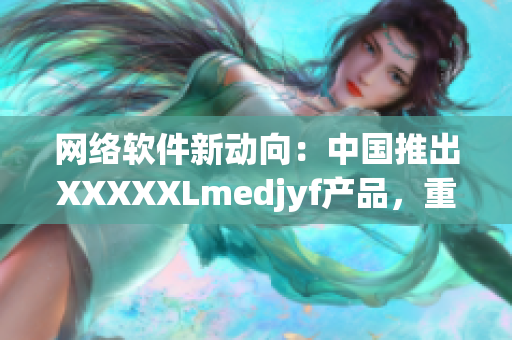 網絡軟件新動向：中國推出XXXXXLmedjyf產品，重新定義軟件領域