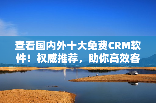 查看國內外十大免費CRM軟件！權威推薦，助你高效客戶管理