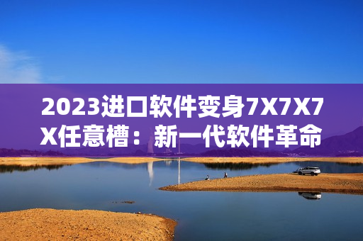 2023進口軟件變身7X7X7X任意槽：新一代軟件革命到來