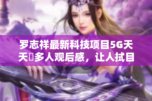 羅志祥最新科技項目5G天天奭多人觀后感，讓人拭目以待