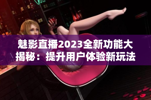 魅影直播2023全新功能大揭秘：提升用戶體驗新玩法分享