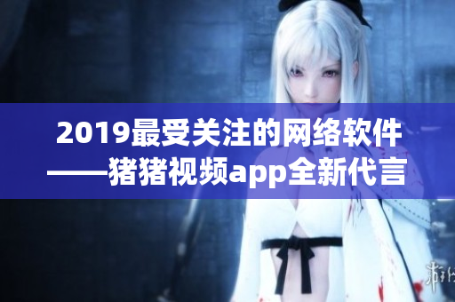 2019最受關注的網絡軟件——豬豬視頻app全新代言人羅志祥