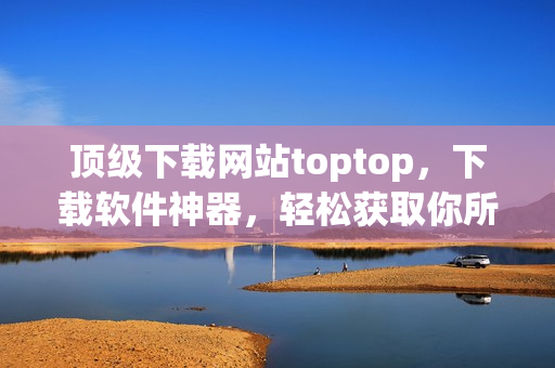 頂級下載網(wǎng)站toptop，下載軟件神器，輕松獲取你所需的最新網(wǎng)絡(luò)軟件！