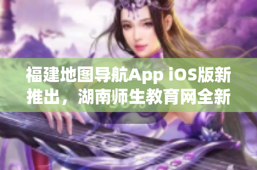 福建地圖導航App iOS版新推出，湖南師生教育網全新功能介紹