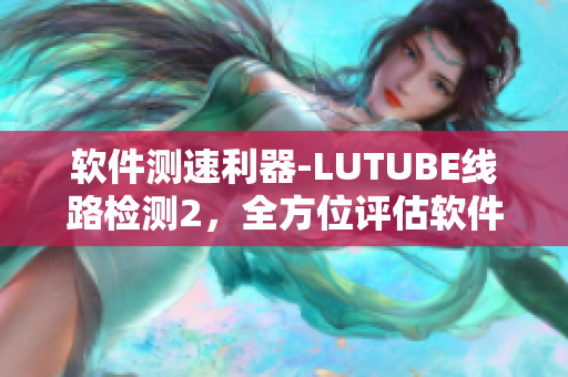 軟件測速利器-LUTUBE線路檢測2，全方位評估軟件網絡性能