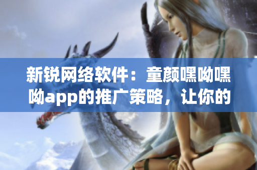 新銳網絡軟件：童顏嘿呦嘿呦app的推廣策略，讓你的軟件爆紅網絡！