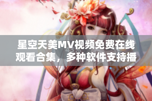 星空天美MV視頻免費(fèi)在線觀看合集，多種軟件支持播放及下載