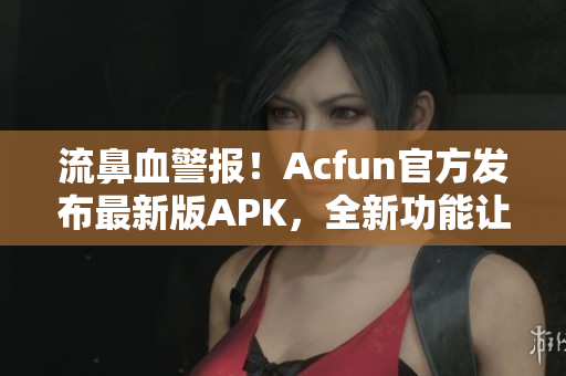 流鼻血警報(bào)！Acfun官方發(fā)布最新版APK，全新功能讓你愛不釋手