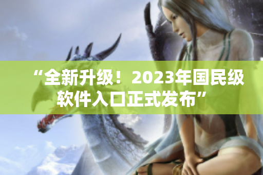 “全新升級！2023年國民級軟件入口正式發布”