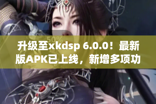 升級至xkdsp 6.0.0！最新版APK已上線，新增多項功能