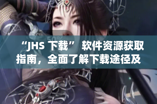 “JHS 下載” 軟件資源獲取指南，全面了解下載途徑及優缺點