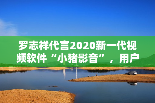 羅志祥代言2020新一代視頻軟件“小豬影音”，用戶體驗(yàn)再升級