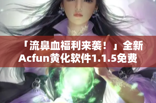 「流鼻血福利來(lái)襲！」全新Acfun黃化軟件1.1.5免費(fèi)下載！