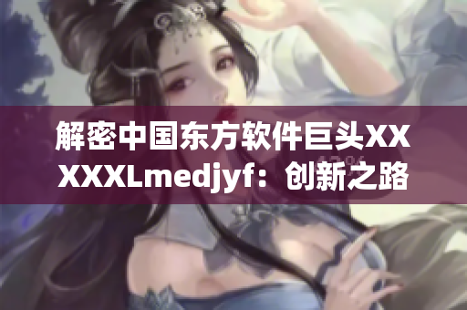 解密中國東方軟件巨頭XXXXXLmedjyf：創新之路與現代化轉型