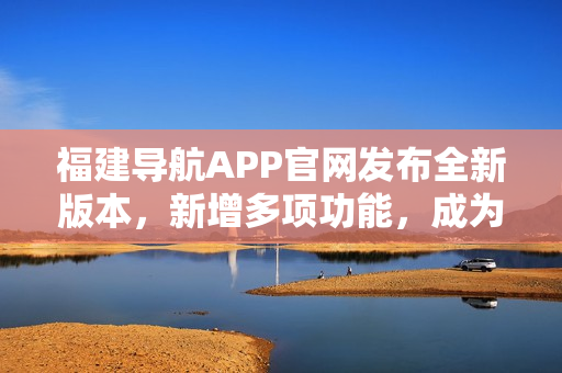 福建導航APP官網發(fā)布全新版本，新增多項功能，成為駕駛出行必備利器！