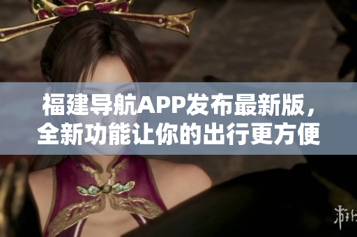 福建導航APP發布最新版，全新功能讓你的出行更方便