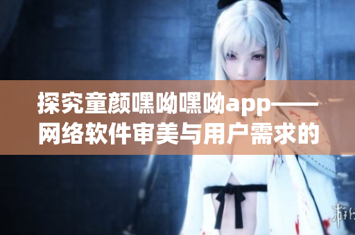 探究童顏嘿呦嘿呦app——網絡軟件審美與用戶需求的完美結合