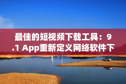 最佳的短視頻下載工具：9.1 App重新定義網絡軟件下載！