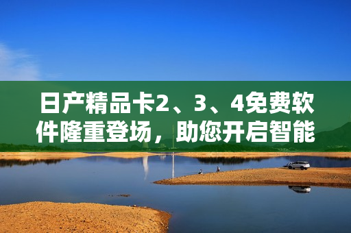 日產(chǎn)精品卡2、3、4免費軟件隆重登場，助您開啟智能生活！