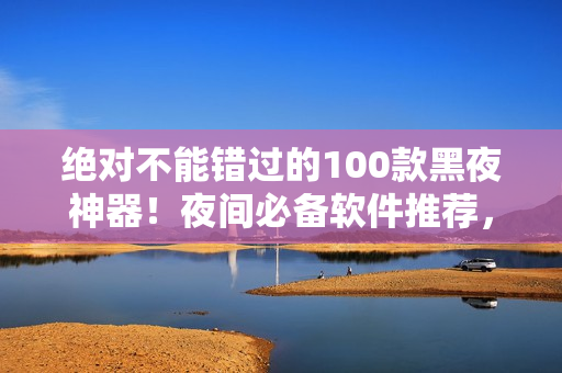 絕對(duì)不能錯(cuò)過的100款黑夜神器！夜間必備軟件推薦，讓你的夜晚更加精彩！