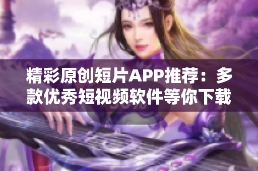 精彩原創(chuàng)短片APP推薦：多款優(yōu)秀短視頻軟件等你下載