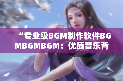 “專業級BGM制作軟件BGMBGMBGM：優質音樂背景簡單創作！”