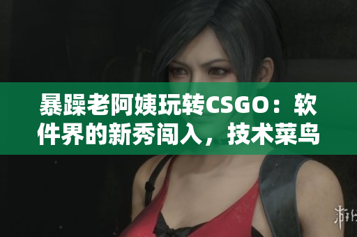 暴躁老阿姨玩轉CSGO：軟件界的新秀闖入，技術菜鳥逐漸蛻變