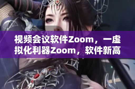 視頻會議軟件Zoom，一虛擬化利器Zoom，軟件新高度！