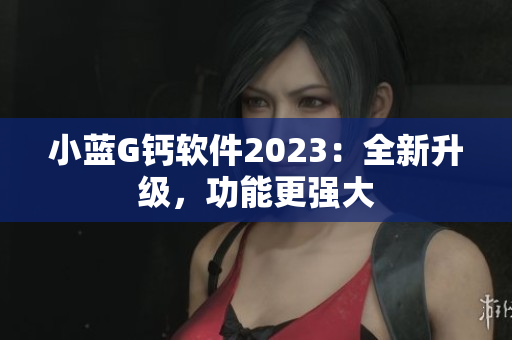 小藍G鈣軟件2023：全新升級，功能更強大