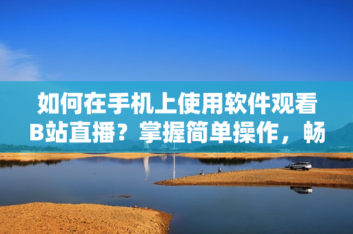 如何在手機上使用軟件觀看B站直播？掌握簡單操作，暢享直播樂趣。