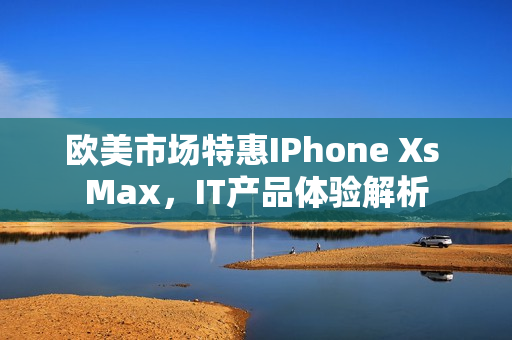 歐美市場(chǎng)特惠IPhone Xs Max，IT產(chǎn)品體驗(yàn)解析