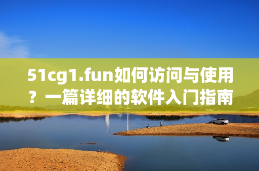 51cg1.fun如何訪問與使用？一篇詳細(xì)的軟件入門指南