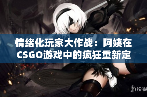 情緒化玩家大作戰：阿姨在CSGO游戲中的瘋狂重新定義