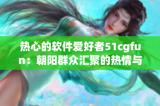 熱心的軟件愛好者51cgfun：朝陽群眾匯聚的熱情與力量