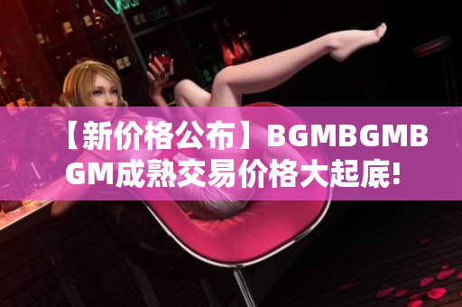 【新價格公布】BGMBGMBGM成熟交易價格大起底!