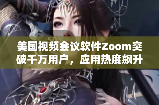 美國視頻會議軟件Zoom突破千萬用戶，應用熱度飆升