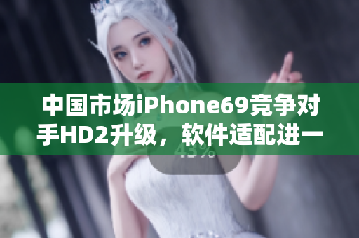 中國市場iPhone69競爭對手HD2升級，軟件適配進一步完善