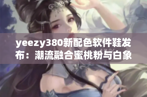 yeezy380新配色軟件鞋發(fā)布：潮流融合蜜桃粉與白象征創(chuàng)新