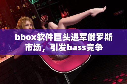 bbox軟件巨頭進軍俄羅斯市場，引發bass競爭