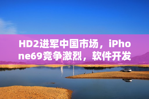 HD2進軍中國市場，iPhone69競爭激烈，軟件開發商備戰