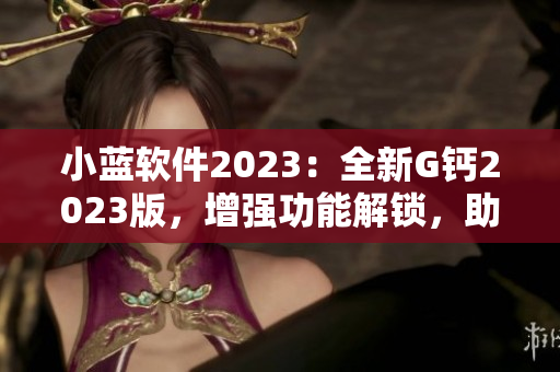 小藍(lán)軟件2023：全新G鈣2023版，增強(qiáng)功能解鎖，助力電腦性能優(yōu)化